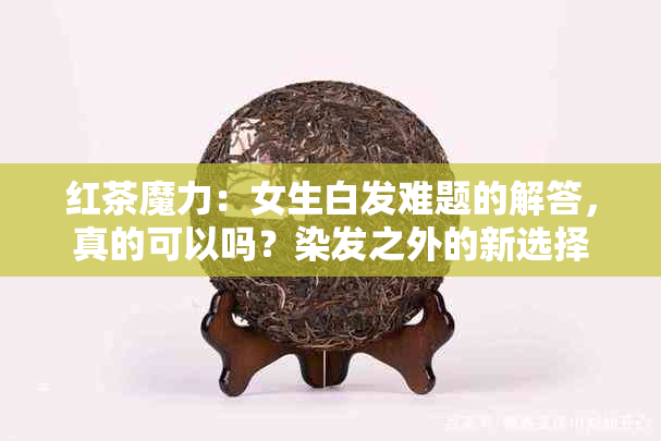 红茶魔力：女生白发难题的解答，真的可以吗？染发之外的新选择