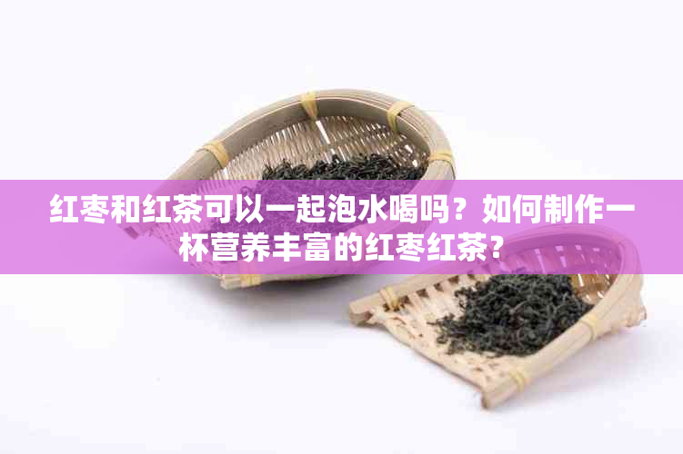 红枣和红茶可以一起泡水喝吗？如何制作一杯营养丰富的红枣红茶？