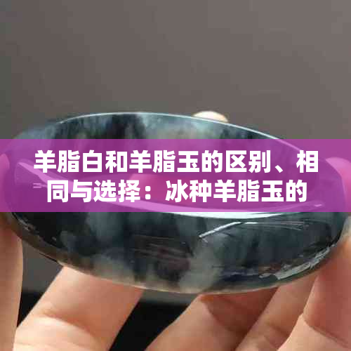 羊脂白和羊脂玉的区别、相同与选择：冰种羊脂玉的特色