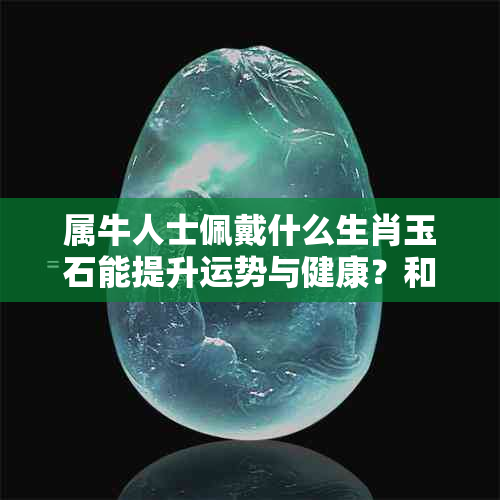 属牛人士佩戴什么生肖玉石能提升运势与健康？和田玉、墨玉、翡翠等多种选择