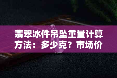 翡翠冰件吊坠重量计算方法：多少克？市场价格如何影响冰种翡翠吊坠的重量？