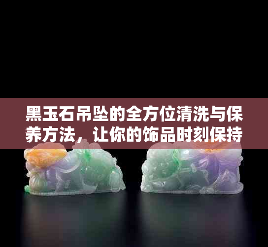 黑玉石吊坠的全方位清洗与保养方法，让你的饰品时刻保持光泽