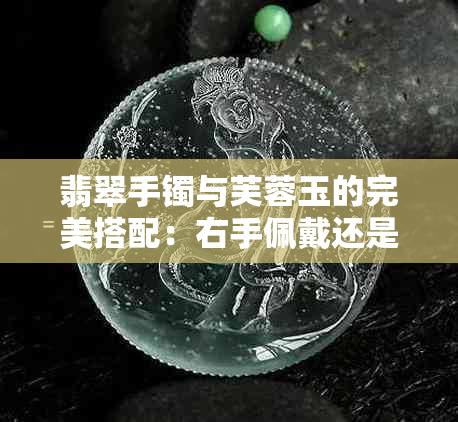 翡翠手镯与芙蓉玉的完美搭配：右手佩戴还是左手更佳？