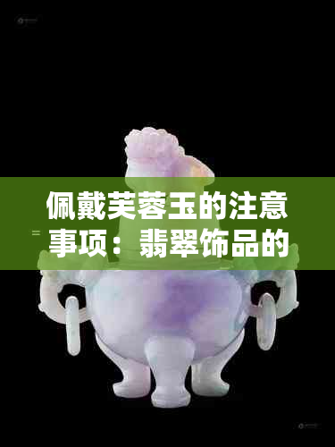 佩戴芙蓉玉的注意事项：翡翠饰品的魅力与禁忌全解析