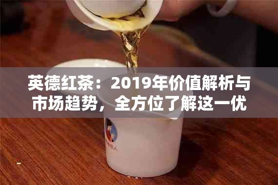 英德红茶：2019年价值解析与市场趋势，全方位了解这一优质茶叶