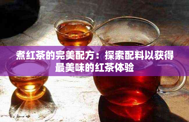 煮红茶的完美配方：探索配料以获得最美味的红茶体验