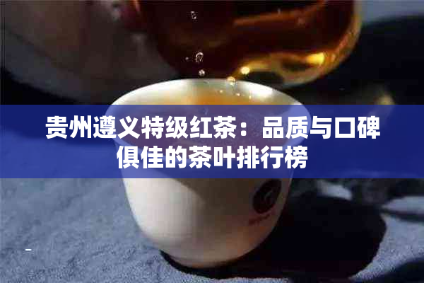 贵州遵义特级红茶：品质与口碑俱佳的茶叶排行榜