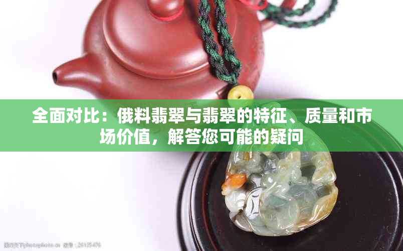 全面对比：俄料翡翠与翡翠的特征、质量和市场价值，解答您可能的疑问