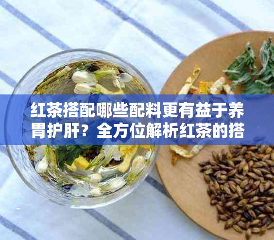 红茶搭配哪些配料更有益于养胃护肝？全方位解析红茶的搭配