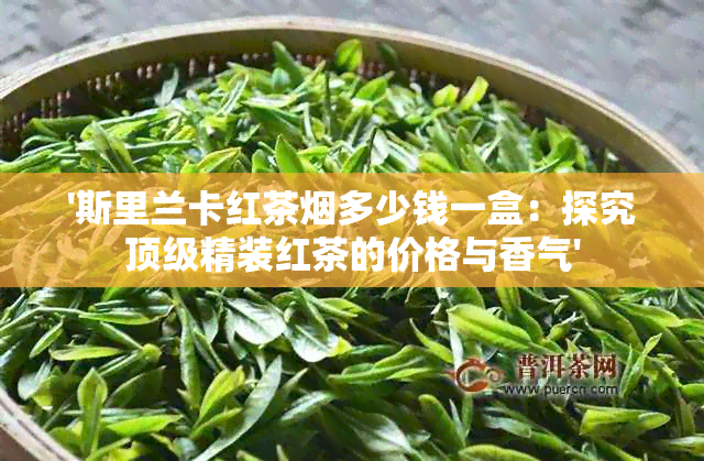 '斯里兰卡红茶多少钱一盒：探究顶级精装红茶的价格与香气'