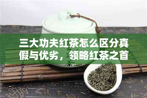 三大功夫红茶怎么区分真假与优劣，领略红茶之首的品质