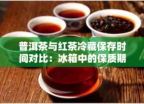 普洱茶与红茶冷藏保存时间对比：冰箱中的保质期长短分析