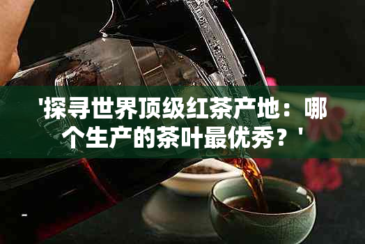 '探寻世界顶级红茶产地：哪个生产的茶叶更优秀？'