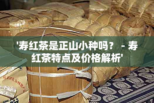 '寿红茶是正山小种吗？ - 寿红茶特点及价格解析'