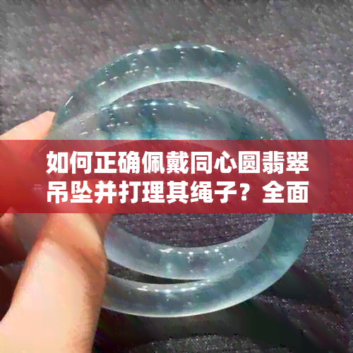 如何正确佩戴同心圆翡翠吊坠并打理其绳子？全面解答您的疑虑与困惑