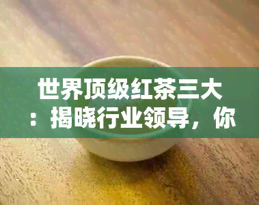 世界顶级红茶三大：揭晓行业领导，你绝对不能错过！