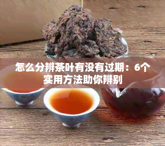 怎么分辨茶叶有没有过期：6个实用方法助你辨别