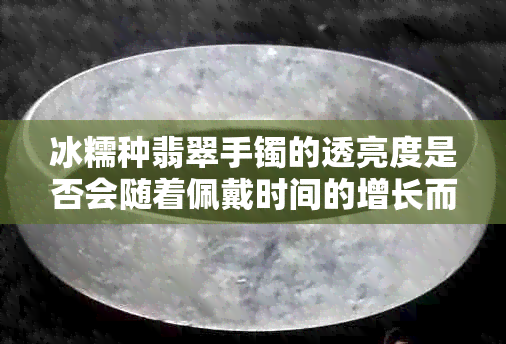 冰糯种翡翠手镯的透亮度是否会随着佩戴时间的增长而改变？