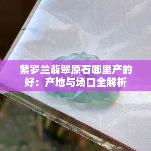 紫罗兰翡翠原石哪里产的好：产地与场口全解析