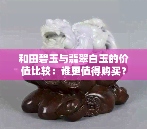 和田碧玉与翡翠白玉的价值比较：谁更值得购买？