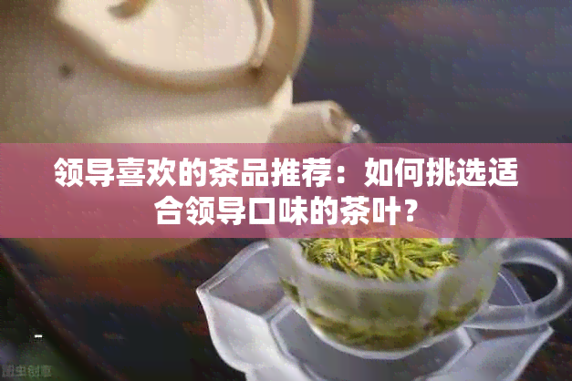 领导喜欢的茶品推荐：如何挑选适合领导口味的茶叶？