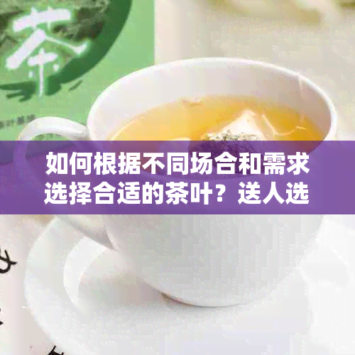 如何根据不同场合和需求选择合适的茶叶？送人选茶的全面指南