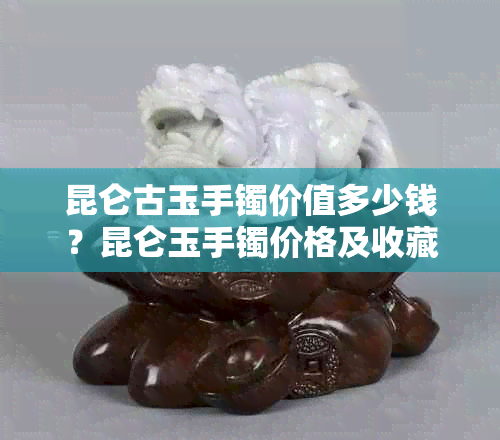 昆仑古玉手镯价值多少钱？昆仑玉手镯价格及收藏价值解析