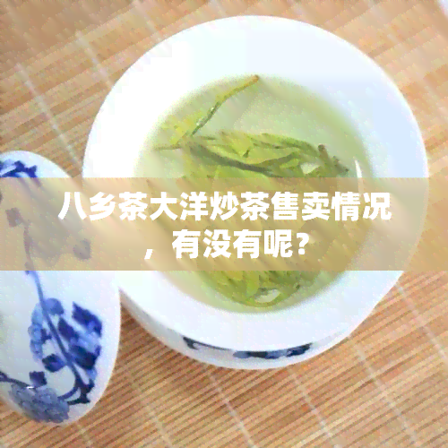 八乡茶大洋炒茶售卖情况，有没有呢？