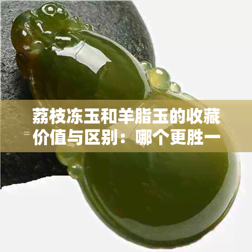 荔枝冻玉和羊脂玉的收藏价值与区别：哪个更胜一筹？