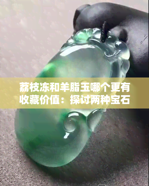 荔枝冻和羊脂玉哪个更有收藏价值：探讨两种宝石的价值差异