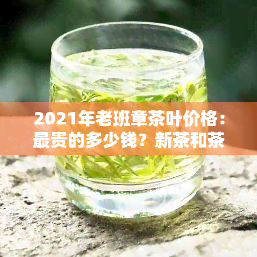 2021年老班章茶叶价格：最贵的多少钱？新茶和茶饼的价格是多少？