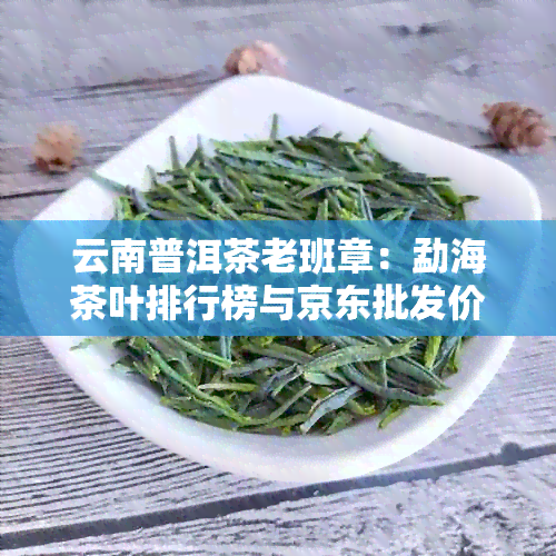 云南普洱茶老班章：勐海茶叶排行榜与京东批发价格分析