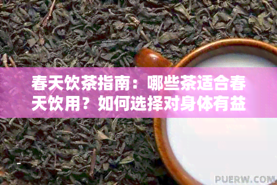 春天饮茶指南：哪些茶适合春天饮用？如何选择对身体有益的茶叶品种？