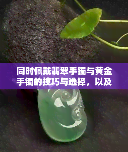 同时佩戴翡翠手镯与黄金手镯的技巧与选择，以及采购过程中需要注意的事项