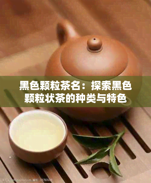 黑色颗粒茶名：探索黑色颗粒状茶的种类与特色