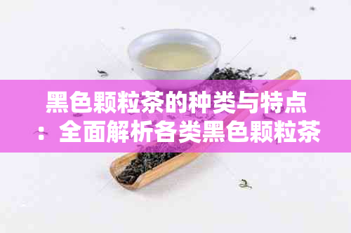 黑色颗粒茶的种类与特点：全面解析各类黑色颗粒茶的营养成分、口感和泡法