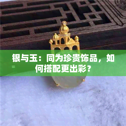 银与玉：同为珍贵饰品，如何搭配更出彩？