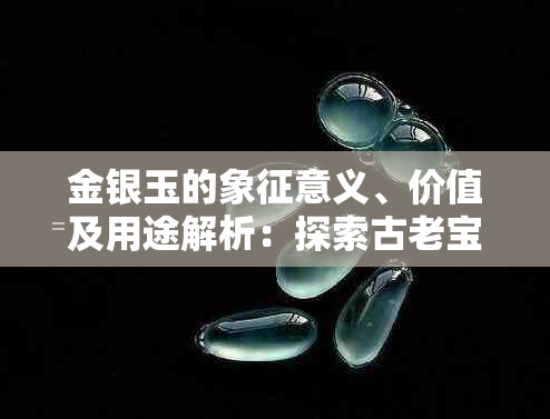 金银玉的象征意义、价值及用途解析：探索古老宝物的多重内涵