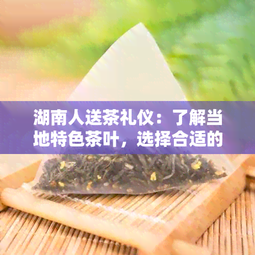 湖南人送茶礼仪：了解当地特色茶叶，选择合适的礼物