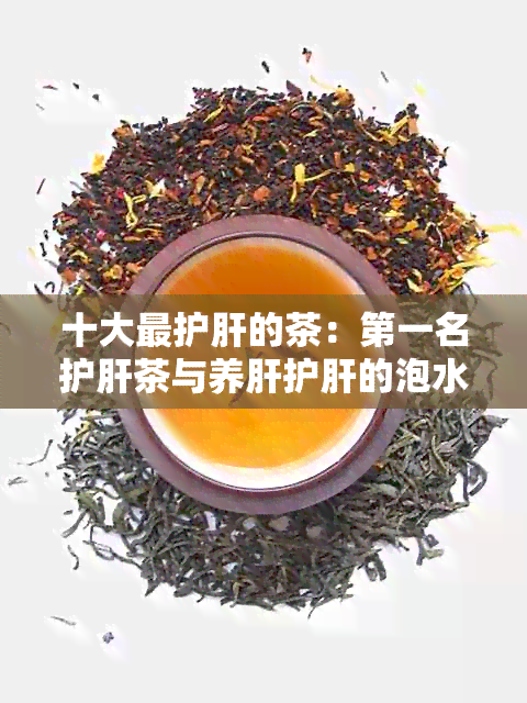 十大最护肝的茶：之一名护肝茶与养肝护肝的泡水方法