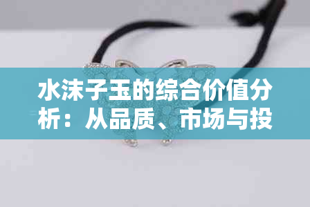 水沫子玉的综合价值分析：从品质、市场与投资角度探讨其独特魅力