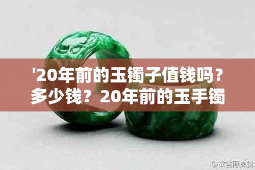 '20年前的玉镯子值钱吗？多少钱？20年前的玉手镯和玉镯子哪个更值钱？'