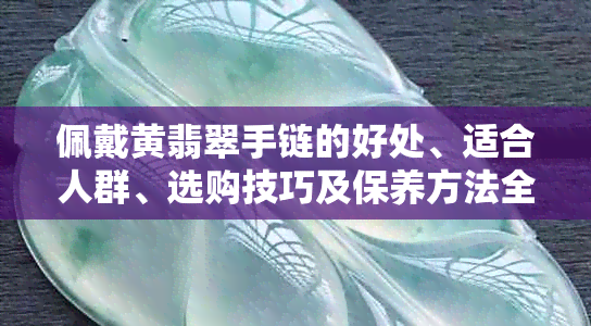 佩戴黄翡翠手链的好处、适合人群、选购技巧及保养方法全解析