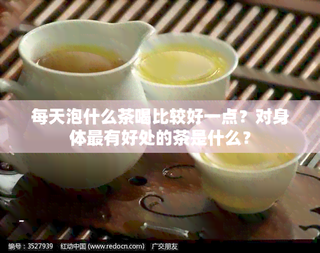 每天泡什么茶喝比较好一点？对身体最有好处的茶是什么？