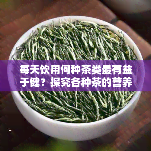 每天饮用何种茶类最有益于健？探究各种茶的营养成分及功效