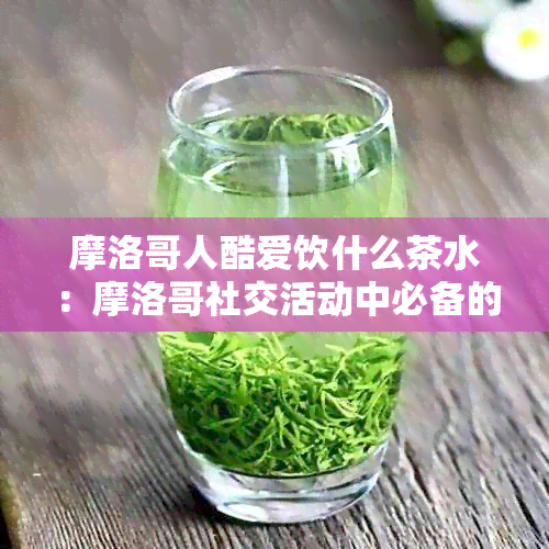 摩洛哥人酷爱饮什么茶水：摩洛哥社交活动中必备的茶品