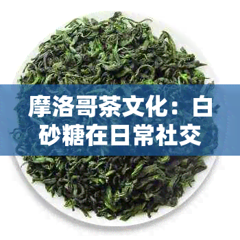 摩洛哥茶文化：白砂糖在日常社交活动中的不可或缺地位