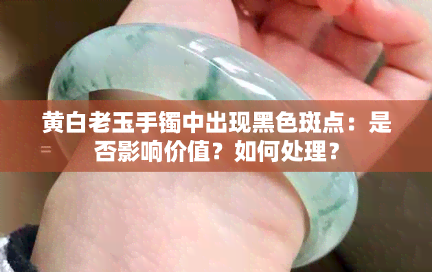 黄白老玉手镯中出现黑色斑点：是否影响价值？如何处理？