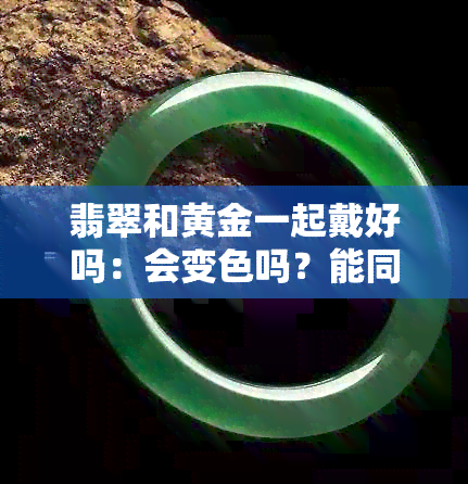 翡翠和黄金一起戴好吗：会变色吗？能同时佩戴吗？