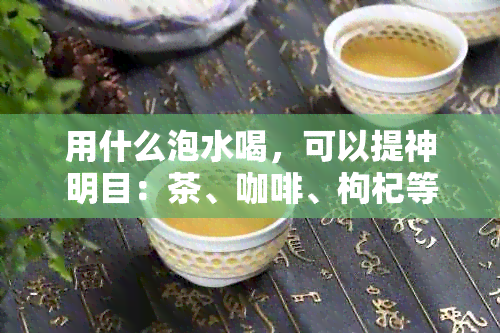 用什么泡水喝，可以提神明目：茶、咖啡、枸杞等饮品的科学选择与功效